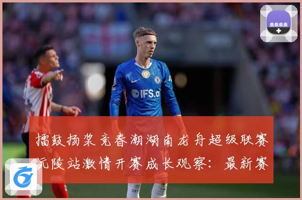 擂鼓扬桨竞春潮湖南龙舟超级联赛沅陵站激情开赛成长观察：最新赛事动态与深度分析