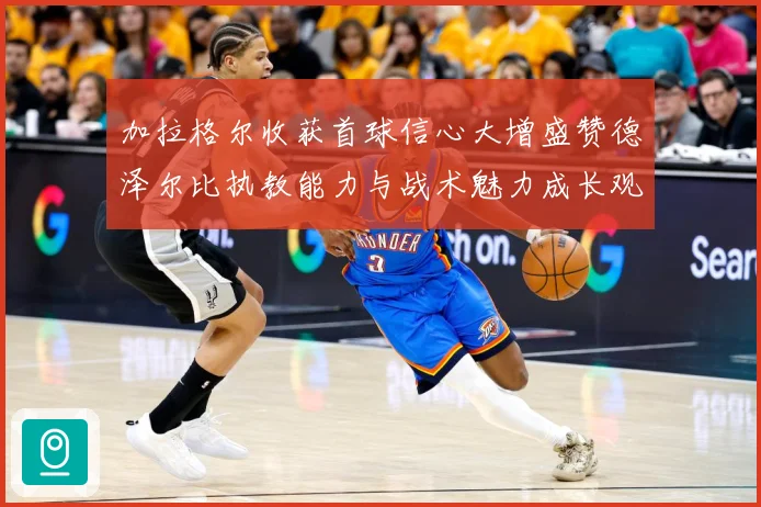 加拉格尔收获首球信心大增盛赞德泽尔比执教能力与战术魅力成长观察：最新赛事动态与深度分析