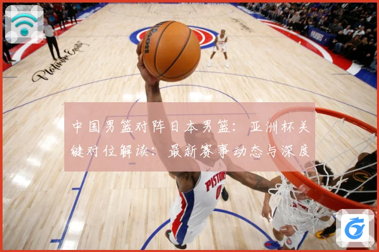中国男篮对阵日本男篮：亚洲杯关键对位解读：最新赛事动态与深度分析