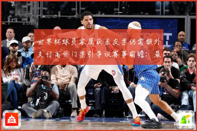 世界杯球员家属获亲友票仍需额外支付高价门票引争议赛事前瞻：最新赛事动态与深度分析