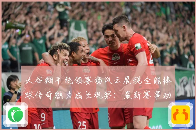 大谷翔平统领赛场风云展现全能棒球传奇魅力成长观察：最新赛事动态与深度分析