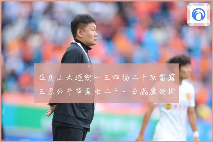 亚历山大连续一三四场二十助雷霆三杀公牛华莱士二十一分威廉姆斯赛场复盘：最新赛事动态与深度分析