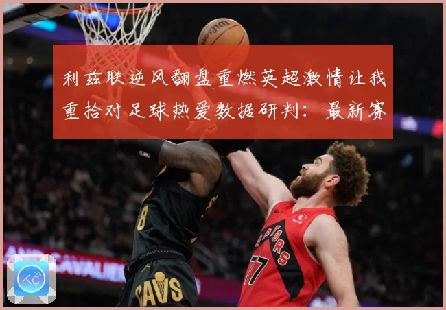 利兹联逆风翻盘重燃英超激情让我重拾对足球热爱数据研判：最新赛事动态与深度分析