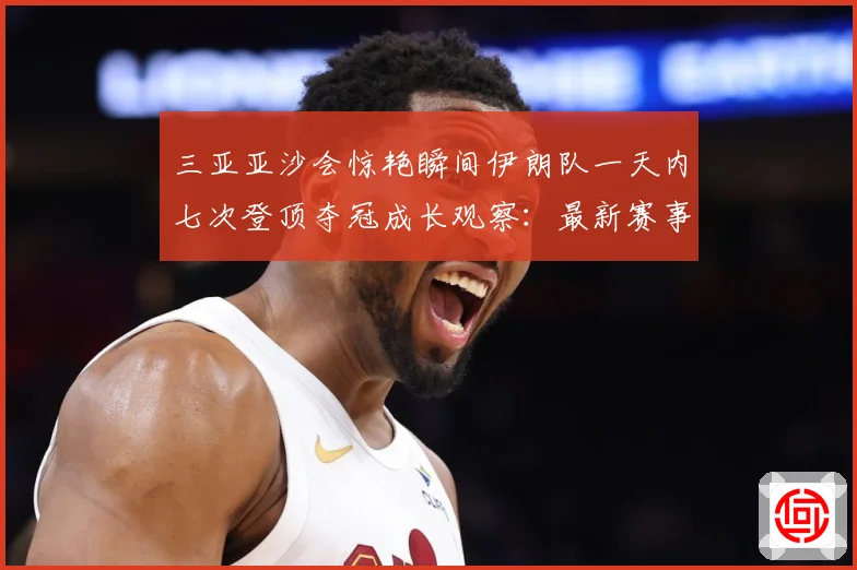 三亚亚沙会惊艳瞬间伊朗队一天内七次登顶夺冠成长观察：最新赛事动态与深度分析