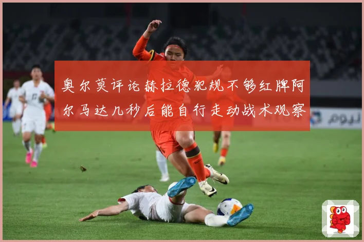 奥尔莫评论赫拉德犯规不够红牌阿尔马达几秒后能自行走动战术观察：最新赛事动态与深度分析