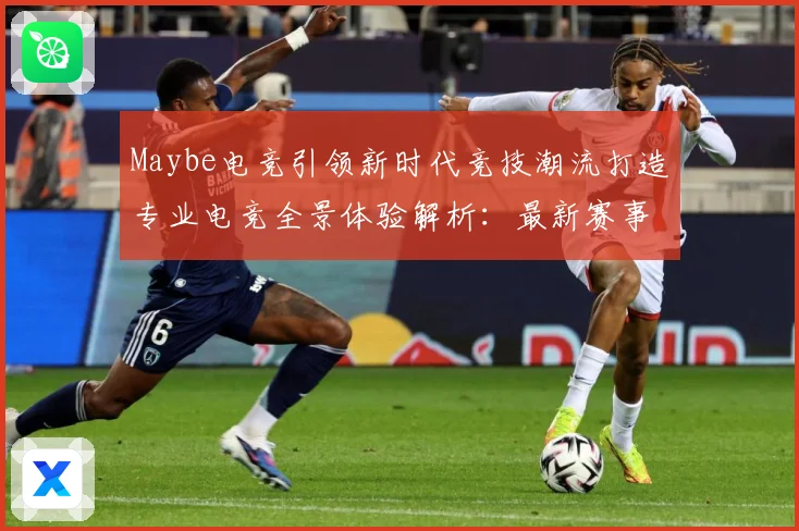 Maybe电竞引领新时代竞技潮流打造专业电竞全景体验解析：最新赛事动态与深度分析