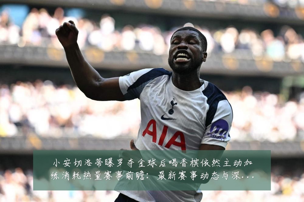 小安切洛蒂曝罗夺金球后喝香槟依然主动加练消耗热量赛事前瞻:最新赛事动态与深度分析