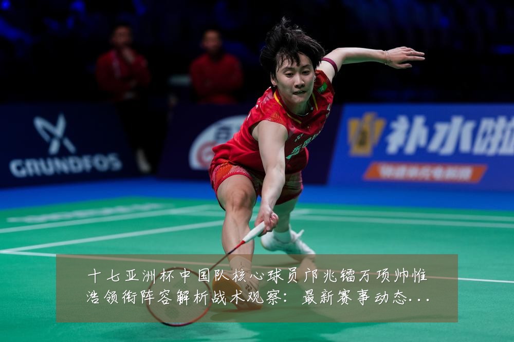 十七亚洲杯中国队核心球员邝兆镭万项帅惟浩领衔阵容解析战术观察:最新赛事动态与深度分析