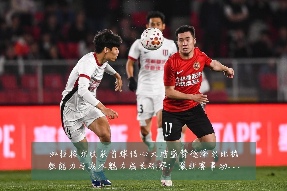 加拉格尔收获首球信心大增盛赞德泽尔比执教能力与战术魅力成长观察:最新赛事动态与深度分析