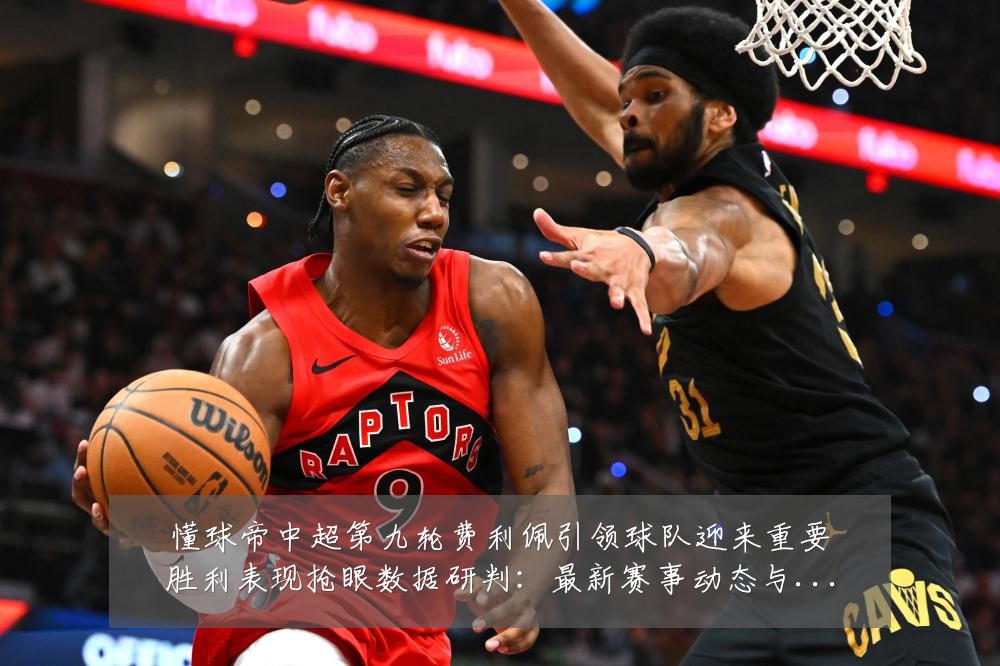 懂球帝中超第九轮费利佩引领球队迎来重要胜利表现抢眼数据研判:最新赛事动态与深度分析