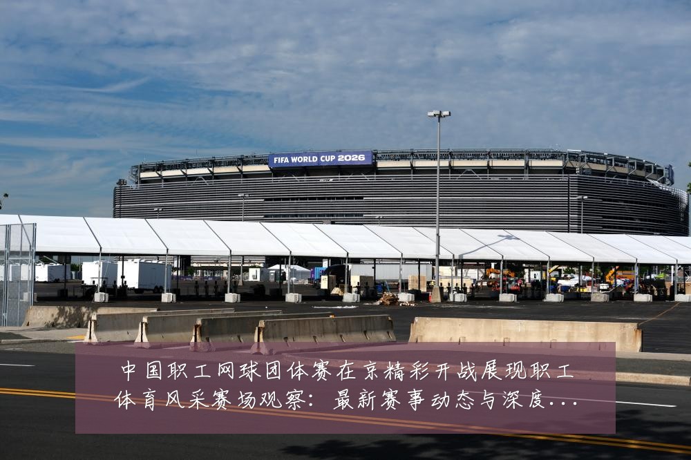 中国职工网球团体赛在京精彩开战展现职工体育风采赛场观察:最新赛事动态与深度分析