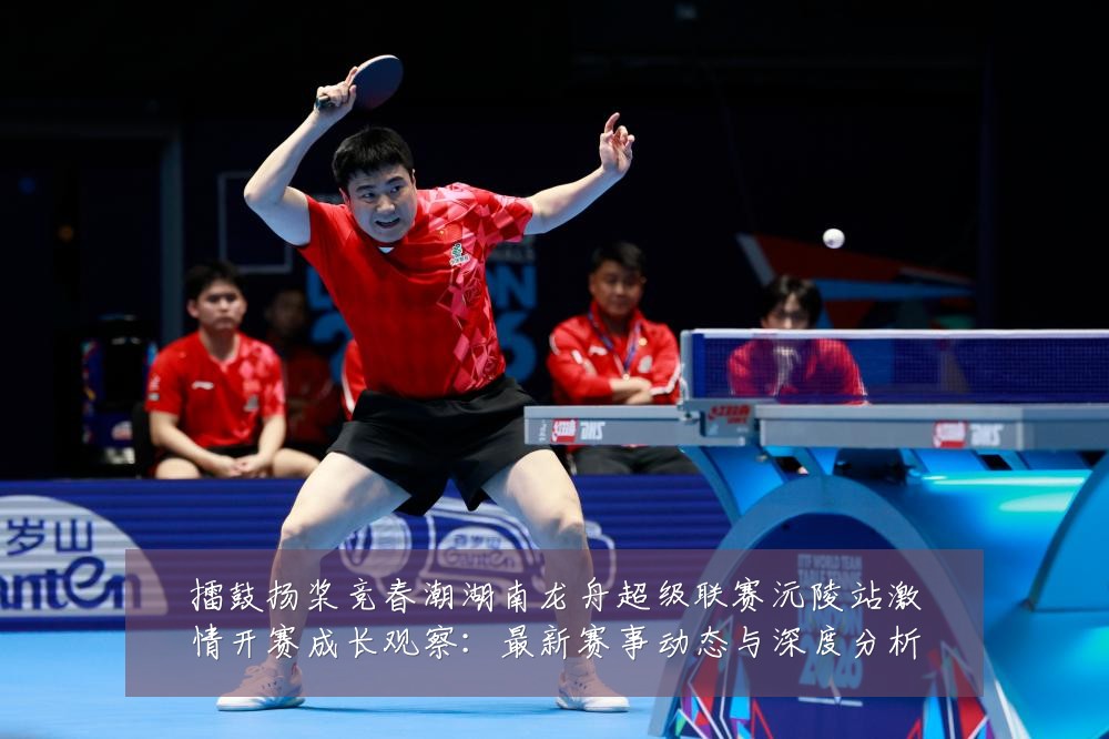 擂鼓扬桨竞春潮湖南龙舟超级联赛沅陵站激情开赛成长观察:最新赛事动态与深度分析