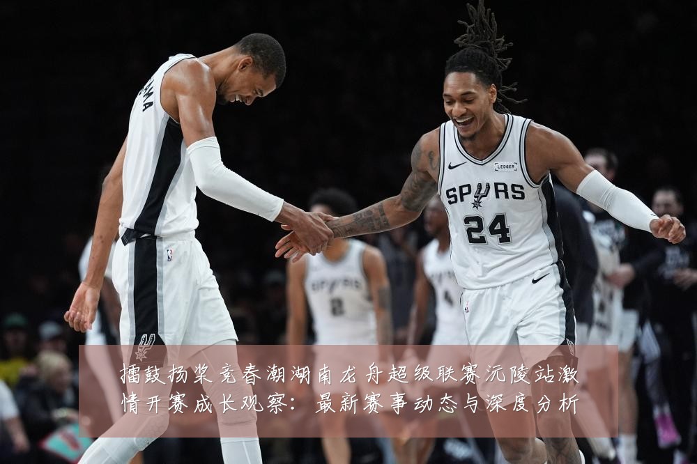 擂鼓扬桨竞春潮湖南龙舟超级联赛沅陵站激情开赛成长观察:最新赛事动态与深度分析